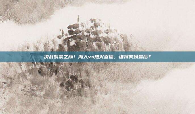 决战紫禁之巅！湖人vs热火直播，谁将笑到最后？