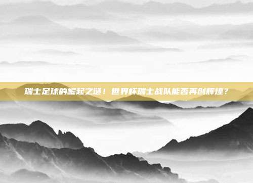 瑞士足球的崛起之谜！世界杯瑞士战队能否再创辉煌？