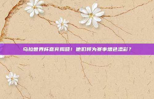 乌拉世界杯嘉宾揭晓！他们将为赛事增色添彩？