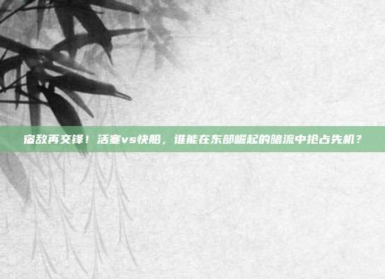 宿敌再交锋！活塞vs快船，谁能在东部崛起的暗流中抢占先机？