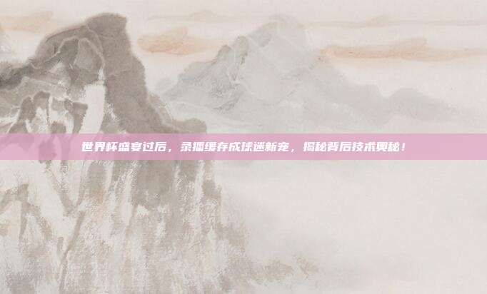 世界杯盛宴过后，录播缓存成球迷新宠，揭秘背后技术奥秘！