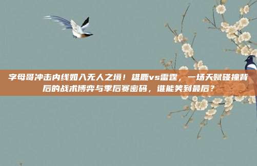 字母哥冲击内线如入无人之境！雄鹿vs雷霆，一场天赋碰撞背后的战术博弈与季后赛密码，谁能笑到最后？