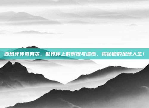 西班牙传奇劳尔，世界杯上的辉煌与遗憾，揭秘他的足球人生！