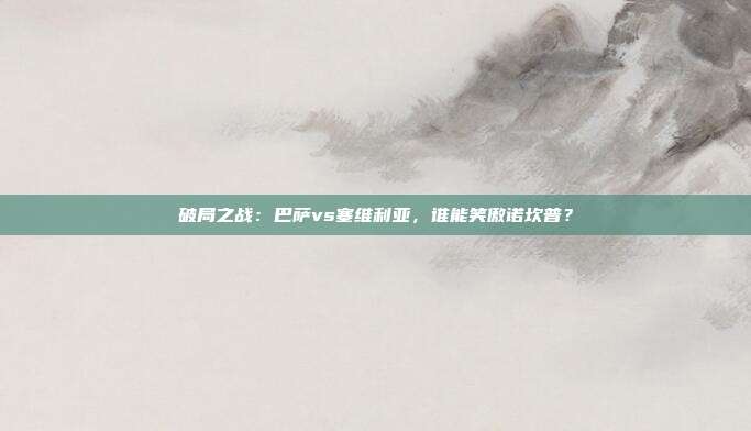 破局之战：巴萨vs塞维利亚，谁能笑傲诺坎普？