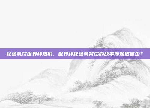 秘鲁乳饮世界杯热销，世界杯秘鲁乳背后的故事你知道多少？