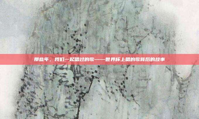 那些年，我们一起唱过的歌——世界杯上唱的歌背后的故事