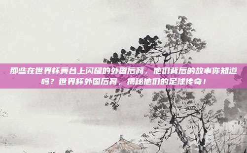 那些在世界杯舞台上闪耀的外国后裔，他们背后的故事你知道吗？世界杯外国后裔，揭秘他们的足球传奇！