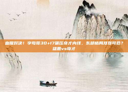 血腥对决！字母哥30+17碾压奇才内线，东部格局岌岌可危？雄鹿vs奇才