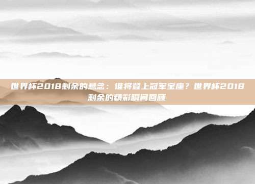 世界杯2018剩余的悬念：谁将登上冠军宝座？世界杯2018剩余的精彩瞬间回顾