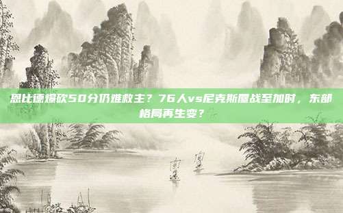 恩比德爆砍50分仍难救主？76人vs尼克斯鏖战至加时，东部格局再生变？