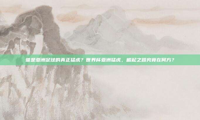 谁是亚洲足球的真正猛虎？世界杯亚洲猛虎，崛起之路究竟在何方？
