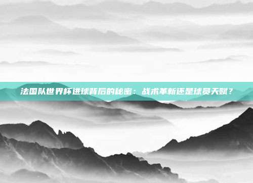 法国队世界杯进球背后的秘密：战术革新还是球员天赋？