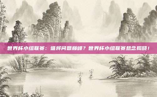 世界杯小组联赛：谁将问鼎巅峰？世界杯小组联赛悬念揭晓！
