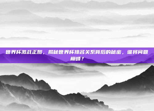 世界杯激战正酣，揭秘世界杯排名关系背后的秘密，谁将问鼎巅峰？