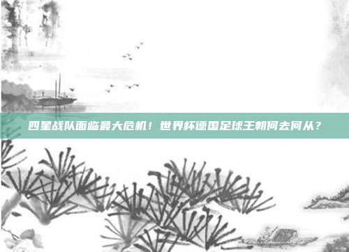 四星战队面临最大危机！世界杯德国足球王朝何去何从？