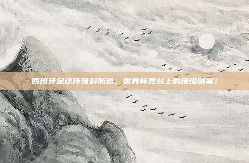 西班牙足球传奇科斯塔，世界杯舞台上的璀璨明星！