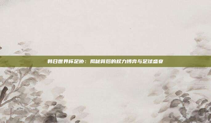 韩日世界杯足协：揭秘背后的权力博弈与足球盛宴