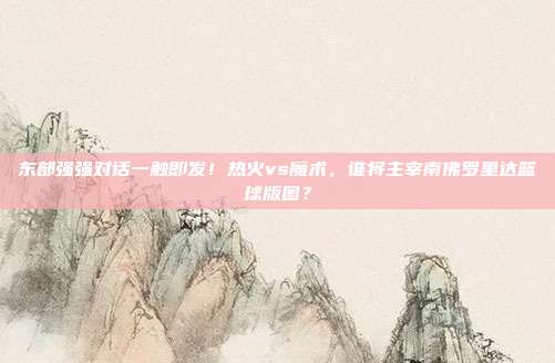 东部强强对话一触即发！热火vs魔术，谁将主宰南佛罗里达篮球版图？