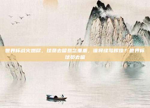 世界杯战火燃尽，球员去留悬念重重，谁将续写辉煌？世界杯球员去留
