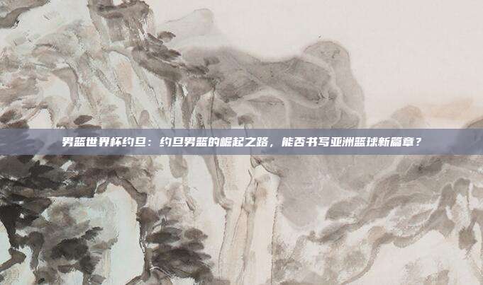男篮世界杯约旦：约旦男篮的崛起之路，能否书写亚洲篮球新篇章？
