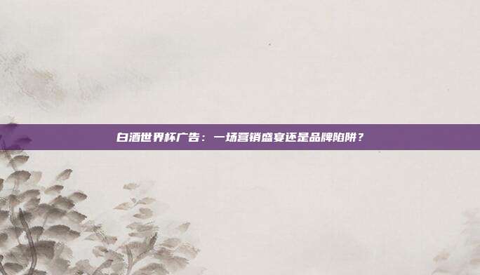 白酒世界杯广告：一场营销盛宴还是品牌陷阱？