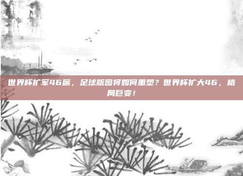 世界杯扩军46席,足球版图将如何重塑?世界杯扩大46,格局巨变!