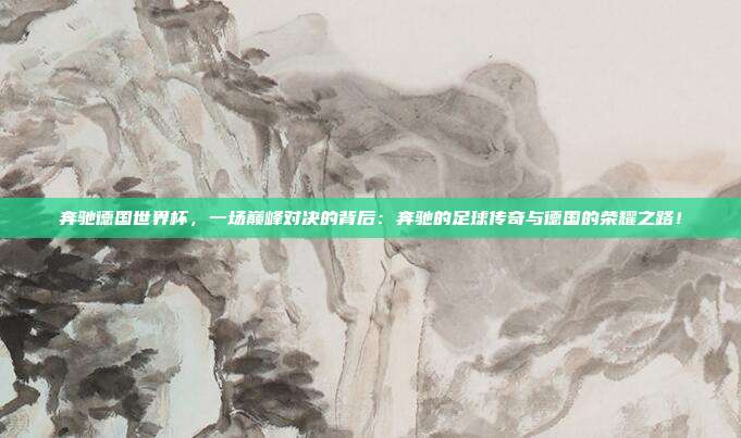 奔驰德国世界杯，一场巅峰对决的背后：奔驰的足球传奇与德国的荣耀之路！