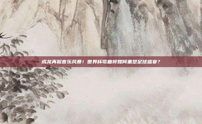 成龙再掀音乐风暴！世界杯歌曲将如何重塑足球盛宴？