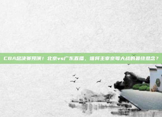 CBA总决赛预演！北京vs广东直播，谁将主宰京粤大战的最终悬念？