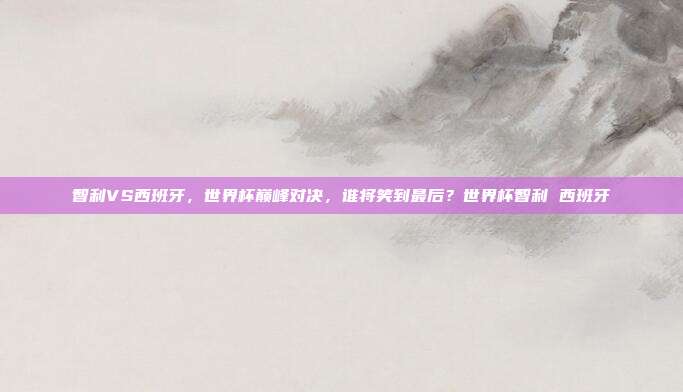 智利VS西班牙，世界杯巅峰对决，谁将笑到最后？世界杯智利 西班牙