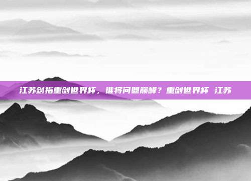 江苏剑指重剑世界杯，谁将问鼎巅峰？重剑世界杯 江苏