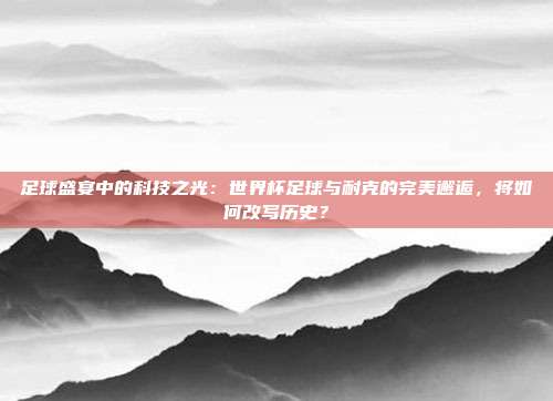 足球盛宴中的科技之光：世界杯足球与耐克的完美邂逅，将如何改写历史？