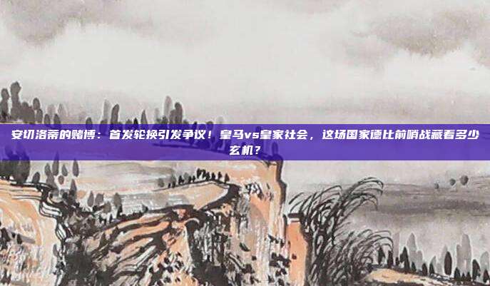 安切洛蒂的赌博：首发轮换引发争议！皇马vs皇家社会，这场国家德比前哨战藏着多少玄机？
