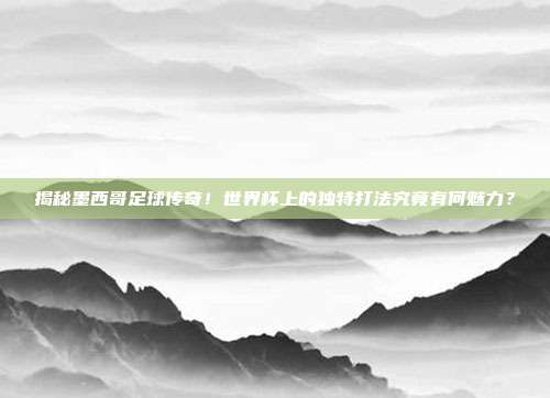 揭秘墨西哥足球传奇！世界杯上的独特打法究竟有何魅力？