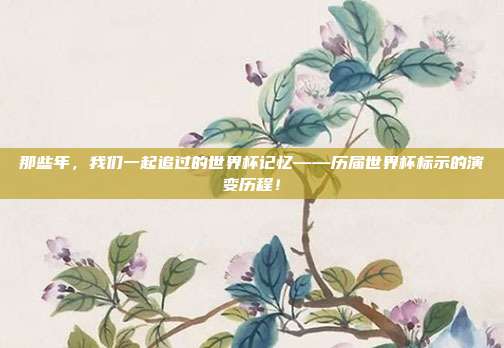 那些年，我们一起追过的世界杯记忆——历届世界杯标示的演变历程！
