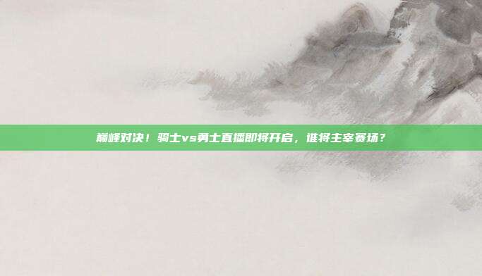 巅峰对决！骑士vs勇士直播即将开启，谁将主宰赛场？