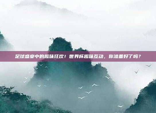 足球盛宴中的趣味狂欢！世界杯趣味互动，你准备好了吗？