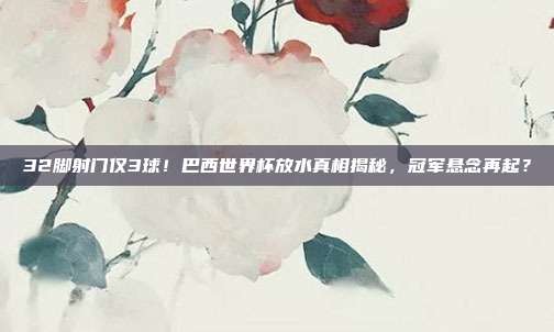 32脚射门仅3球！巴西世界杯放水真相揭秘，冠军悬念再起？