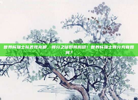 世界杯瑞士队表现亮眼，得分之谜即将揭晓！世界杯瑞士得分究竟如何？
