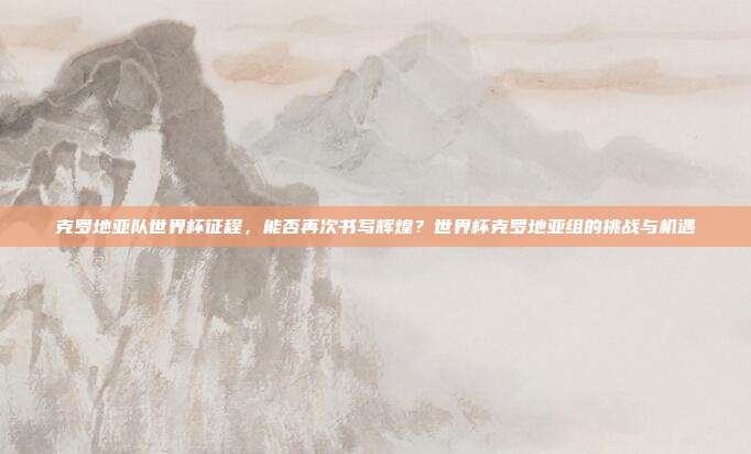 克罗地亚队世界杯征程，能否再次书写辉煌？世界杯克罗地亚组的挑战与机遇