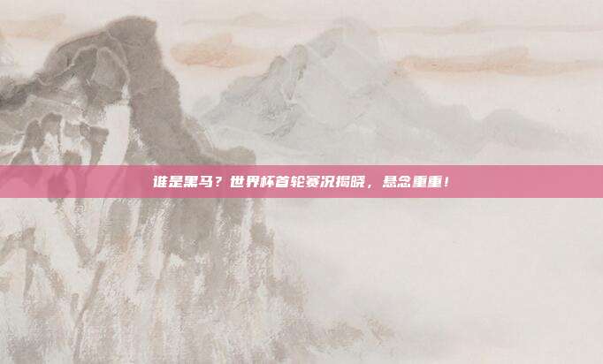谁是黑马？世界杯首轮赛况揭晓，悬念重重！