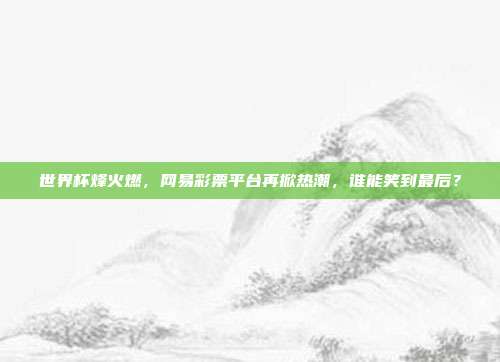 世界杯烽火燃，网易彩票平台再掀热潮，谁能笑到最后？