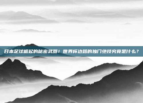 日本足球崛起的秘密武器！世界杯边路的独门绝技究竟是什么？