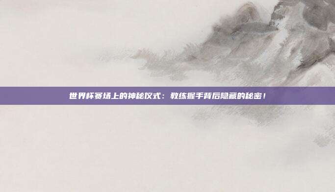 世界杯赛场上的神秘仪式：教练握手背后隐藏的秘密！