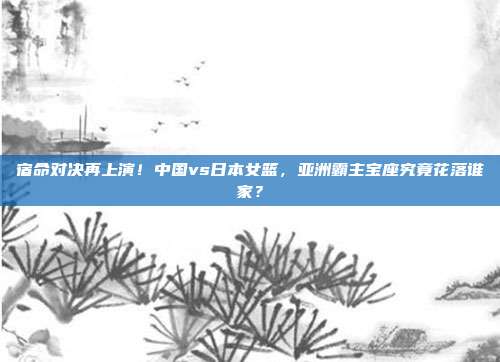 宿命对决再上演！中国vs日本女篮，亚洲霸主宝座究竟花落谁家？