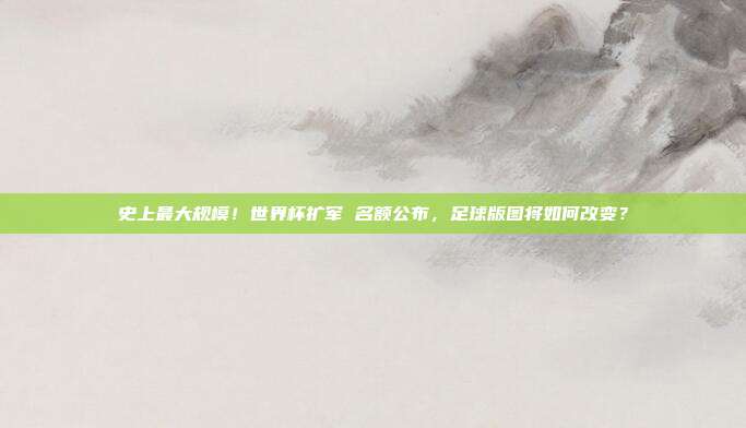 史上最大规模！世界杯扩军 名额公布，足球版图将如何改变？