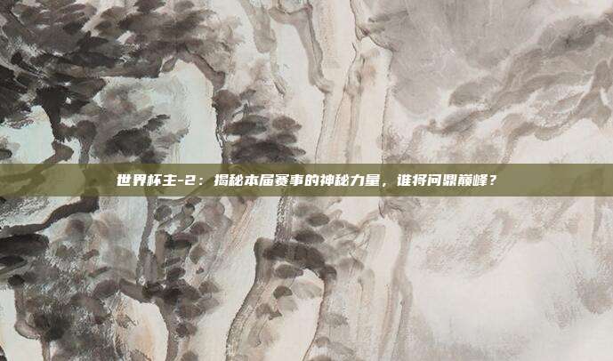 世界杯主-2：揭秘本届赛事的神秘力量，谁将问鼎巅峰？