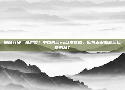 巅峰对决一触即发！中国男篮vs日本直播，谁将主宰亚洲篮坛新格局？