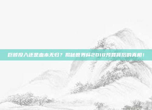 巨额投入还是血本无归？揭秘世界杯2018预算背后的真相！
