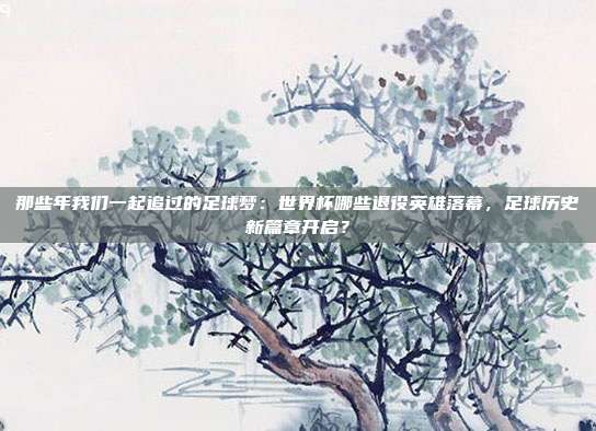 那些年我们一起追过的足球梦：世界杯哪些退役英雄落幕，足球历史新篇章开启？